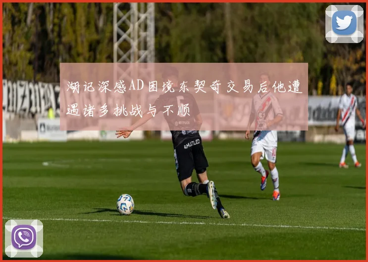 湖记深感AD困境东契奇交易后他遭遇诸多挑战与不顺
