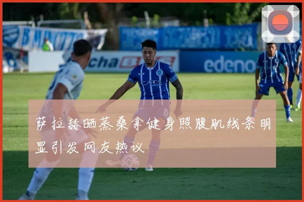 萨拉赫晒蒸桑拿健身照腹肌线条明显引发网友热议