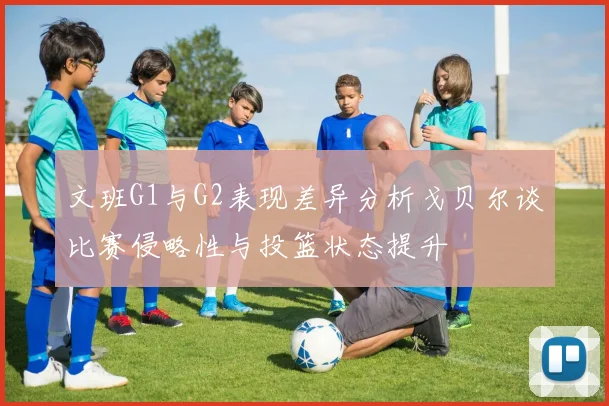 文班G1与G2表现差异分析戈贝尔谈比赛侵略性与投篮状态提升