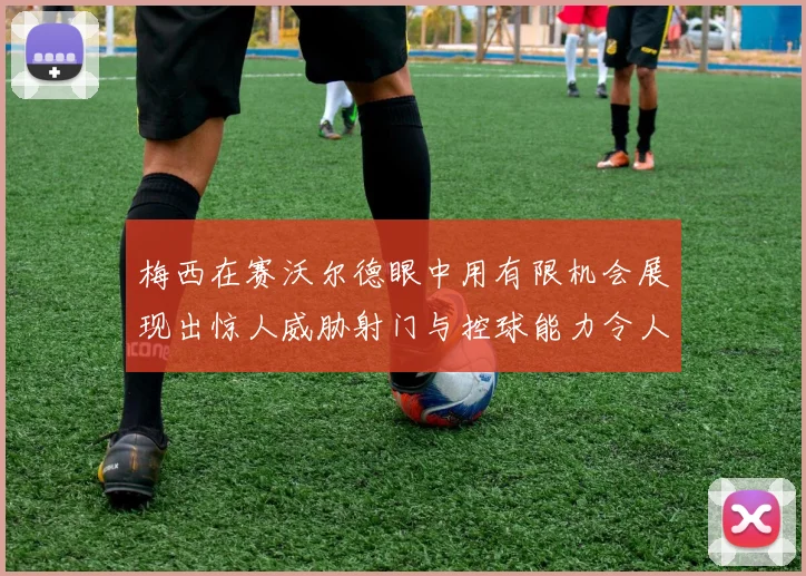梅西在赛沃尔德眼中用有限机会展现出惊人威胁射门与控球能力令人赞叹