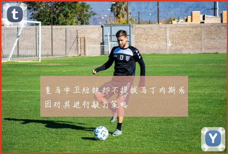 皇马中卫短缺却不提拔马丁内斯或因对其进行敲打策略