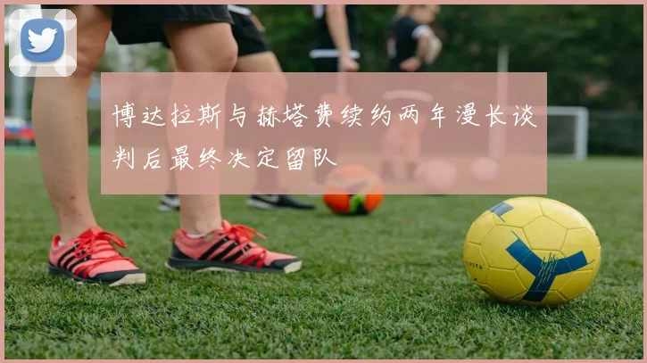 博达拉斯与赫塔费续约两年漫长谈判后最终决定留队