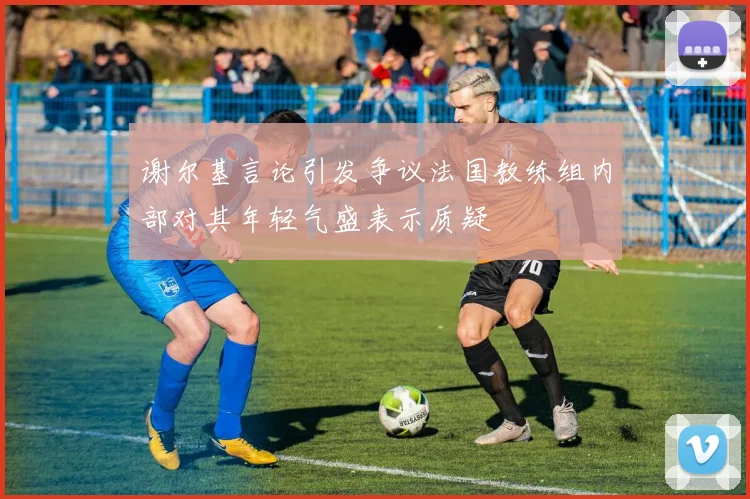 谢尔基言论引发争议法国教练组内部对其年轻气盛表示质疑