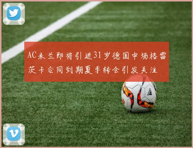 AC米兰即将引进31岁德国中场格雷茨卡合同到期夏季转会引发关注
