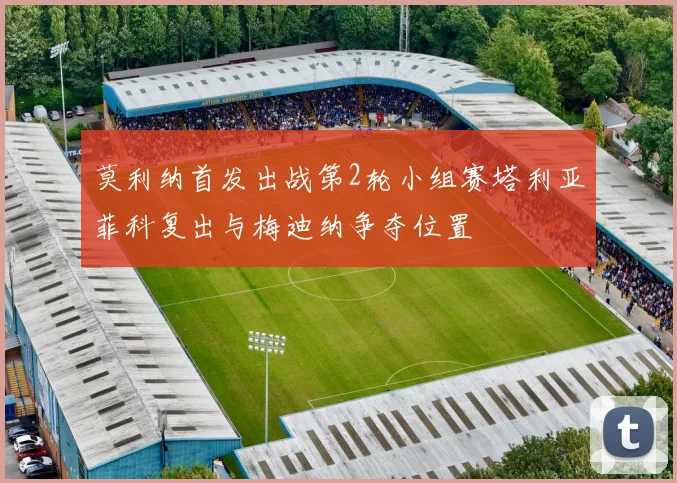 莫利纳首发出战第2轮小组赛塔利亚菲科复出与梅迪纳争夺位置