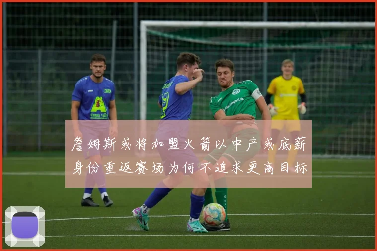 詹姆斯或将加盟火箭以中产或底薪身份重返赛场为何不追求更高目标