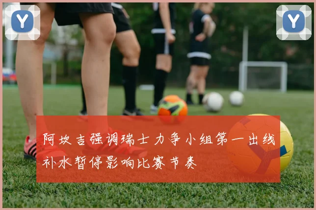阿坎吉强调瑞士力争小组第一出线补水暂停影响比赛节奏