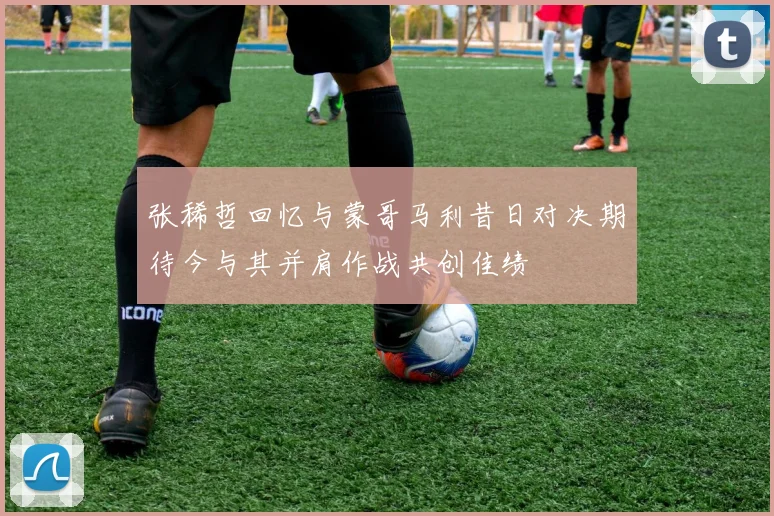 张稀哲回忆与蒙哥马利昔日对决期待今与其并肩作战共创佳绩