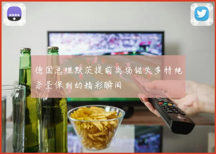 德国总理默茨提前离场错失多特绝杀圣保利的精彩瞬间