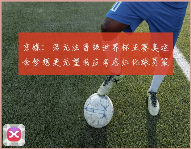 京媒：若无法晋级世界杯正赛奥运会梦想更无望或应考虑归化球员策略