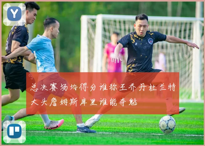 总决赛场均得分谁称王乔丹杜兰特大头詹姆斯库里谁能夺魁