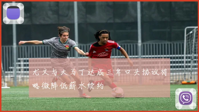 尤文与大马丁达成三年口头协议将略微降低薪水续约
