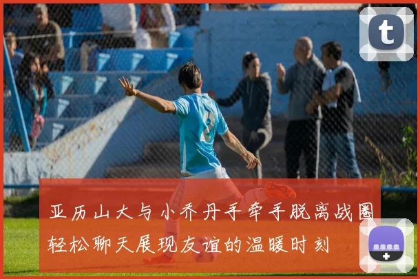 亚历山大与小乔丹手牵手脱离战圈轻松聊天展现友谊的温暖时刻
