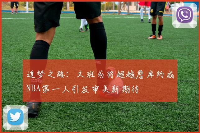 追梦之路：文班或将超越詹库约成NBA第一人引发审美新期待