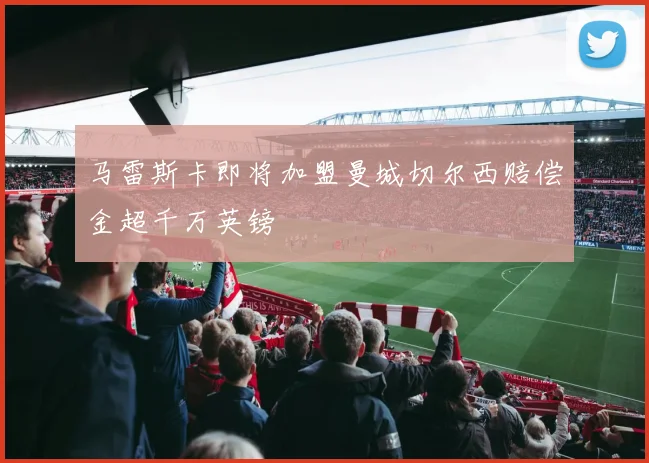 马雷斯卡即将加盟曼城切尔西赔偿金超千万英镑