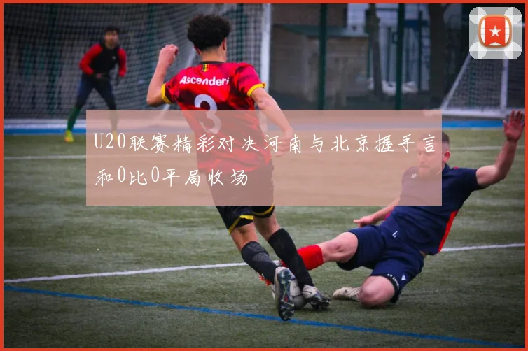 U20联赛精彩对决河南与北京握手言和0比0平局收场