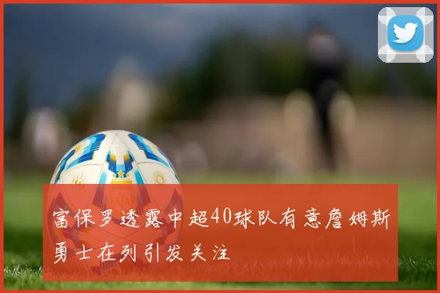 富保罗透露中超40球队有意詹姆斯勇士在列引发关注