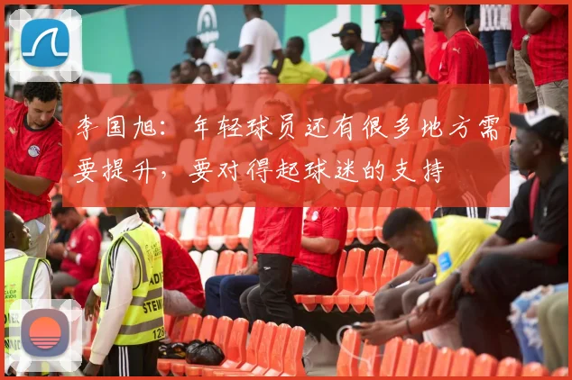 李国旭：年轻球员还有很多地方需要提升，要对得起球迷的支持
