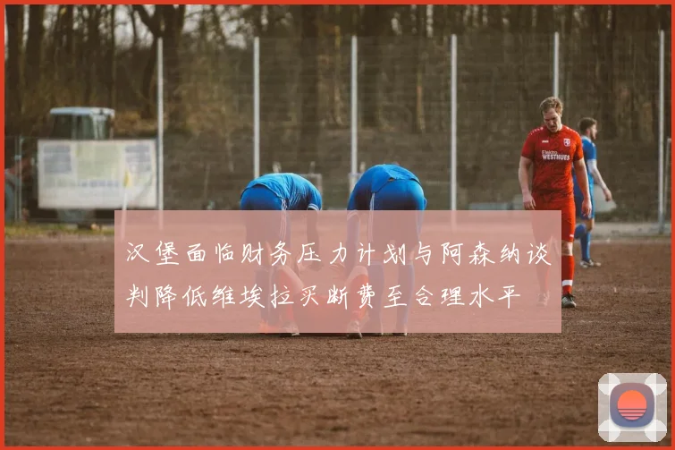 汉堡面临财务压力计划与阿森纳谈判降低维埃拉买断费至合理水平