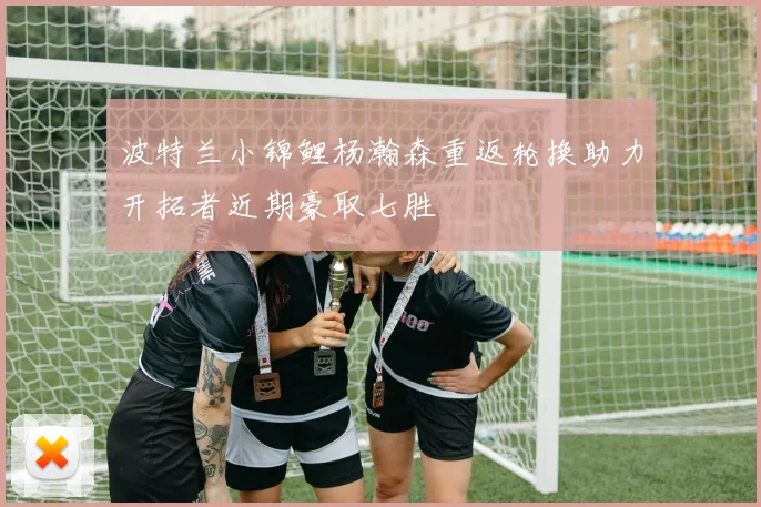 波特兰小锦鲤杨瀚森重返轮换助力开拓者近期豪取七胜